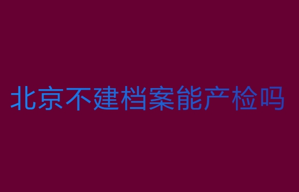 北京不建檔案能產(chǎn)檢嗎？北京不建檔可以產(chǎn)檢的醫(yī)院